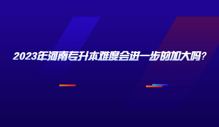 2023年河南专升本难度会进一步的加大吗？.jpg