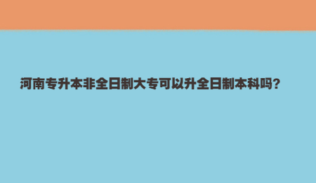 河南专升本非全日制大专可以升全日制本科吗？.jpg