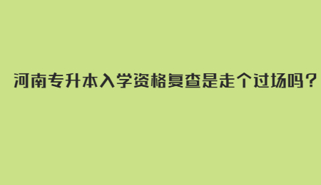 河南专升本入学资格复查是走个过场吗？.jpg