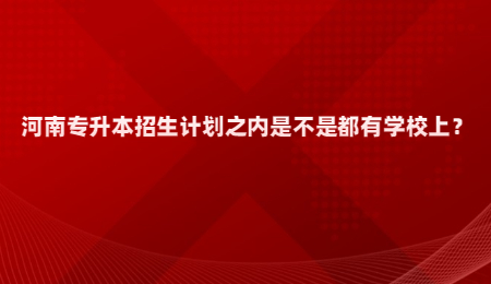 河南专升本招生计划之内是不是都有学校上？.jpg