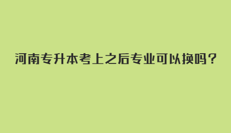 河南专升本考上之后专业可以换吗？.jpg